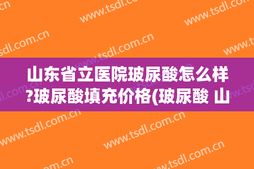 山东省立医院玻尿酸怎么样?玻尿酸填充价格(玻尿酸 山东)