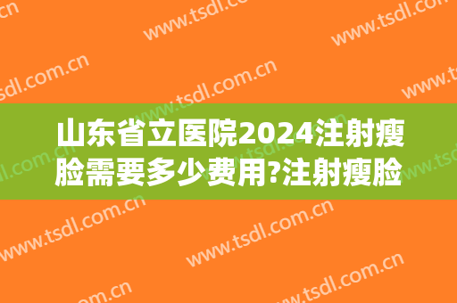 山东省立医院2024注射瘦脸需要多少费用?注射瘦脸医生推荐(山东省立医院2024年招聘信息)