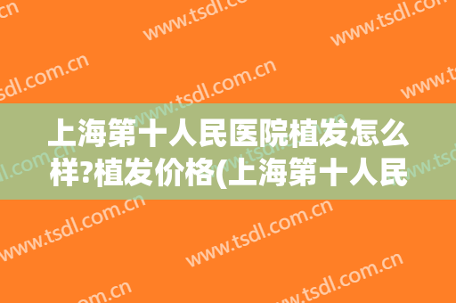 上海第十人民医院植发怎么样?植发价格(上海第十人民医院植发怎么样?植发价格多少)