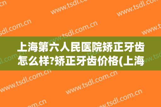 上海第六人民医院矫正牙齿怎么样?矫正牙齿价格(上海六院正畸多少钱)