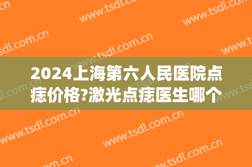 2024上海第六人民医院点痣价格?激光点痣医生哪个好(上海第六人民医院祛痣)