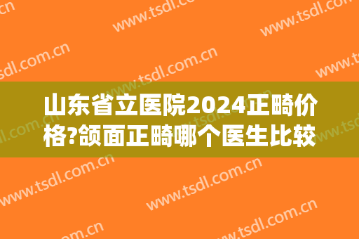 山东省立医院2024正畸价格?颌面正畸哪个医生比较好(山东省立医院牙齿矫正多少钱)