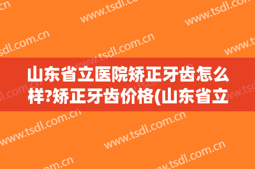 山东省立医院矫正牙齿怎么样?矫正牙齿价格(山东省立医院牙齿矫正多少钱)