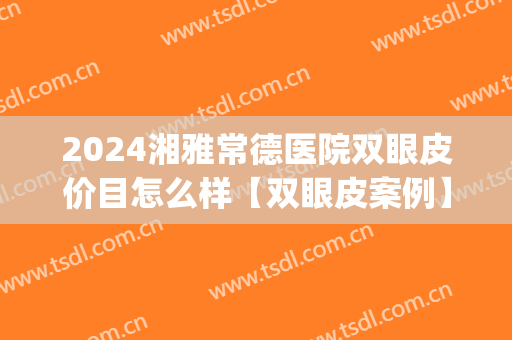 2024湘雅常德医院双眼皮价目怎么样【双眼皮案例】(长沙湘雅双眼皮手术)