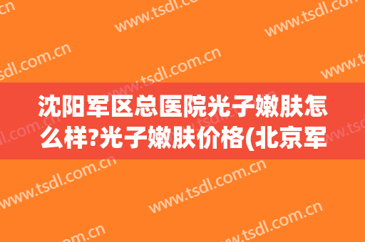 沈阳军区总医院光子嫩肤怎么样?光子嫩肤价格(北京军区总医院光子嫩肤价位)