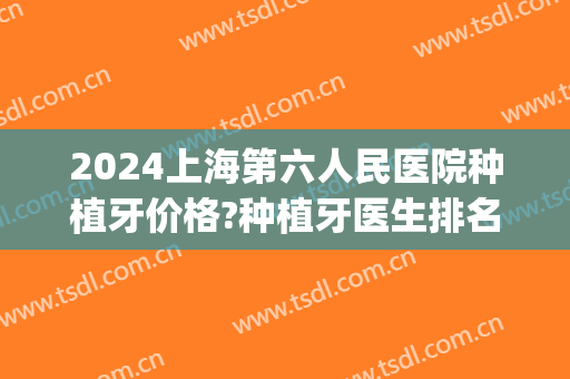 2024上海第六人民医院种植牙价格?种植牙医生排名(上海三甲医院种植牙排名)