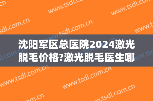 沈阳军区总医院2024激光脱毛价格?激光脱毛医生哪个好(沈阳三甲医院脱毛)