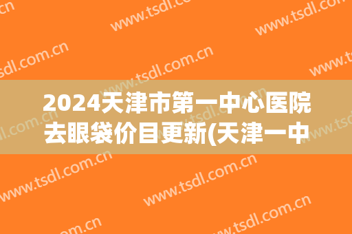 2024天津市第一中心医院去眼袋价目更新(天津一中心去眼袋怎么样)