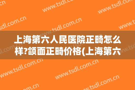 上海第六人民医院正畸怎么样?颌面正畸价格(上海第六人民医院正畸怎么样?颌面正畸价格多少)