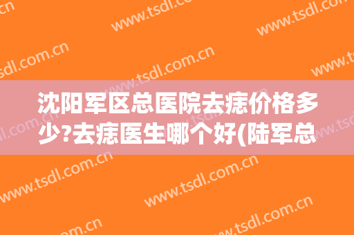 沈阳军区总医院去痣价格多少?去痣医生哪个好(陆军总院去痣多少钱)