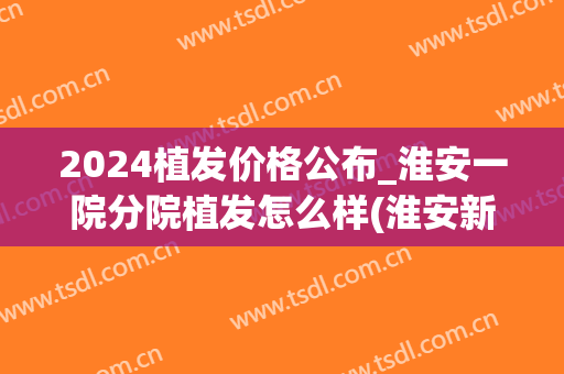 2024植发价格公布_淮安一院分院植发怎么样(淮安新生植发医院怎么样)