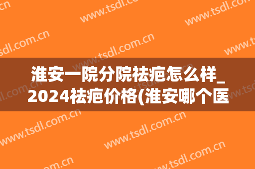 淮安一院分院祛疤怎么样_2024祛疤价格(淮安哪个医院去疤痕最好) 淮安一院分院祛疤怎么样_2024祛疤价格(淮安哪个医院去疤痕最好)