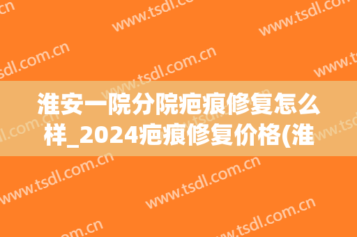 淮安一院分院疤痕修复怎么样_2024疤痕修复价格(淮安一院激光祛疤)