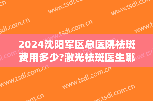 2024沈阳军区总医院祛斑费用多少?激光祛斑医生哪个好(沈阳医大祛斑怎么收费)