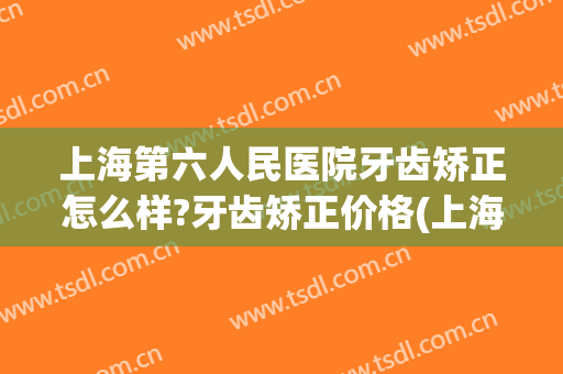 上海第六人民医院牙齿矫正怎么样?牙齿矫正价格(上海第六人民医院补牙多少钱)
