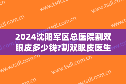 2024沈阳军区总医院割双眼皮多少钱?割双眼皮医生排名(沈阳三甲医院割双眼皮) 2024沈阳军区总医院割双眼皮多少钱?割双眼皮医生排名(沈阳三甲医院割双眼皮)