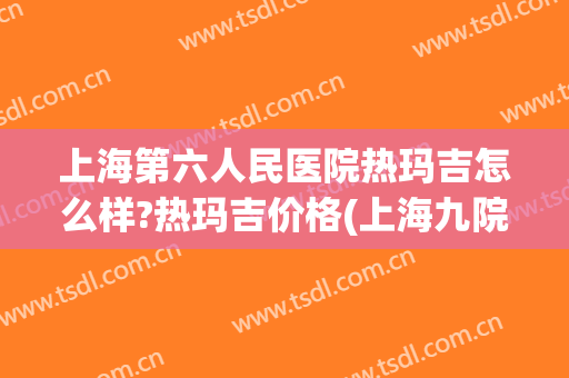 上海第六人民医院热玛吉怎么样?热玛吉价格(上海九院热玛吉价格表)