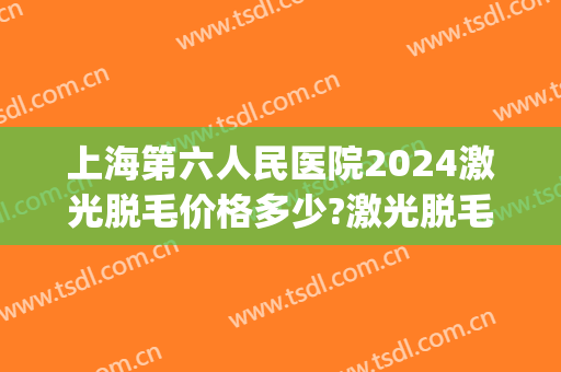 上海第六人民医院2024激光脱毛价格多少?激光脱毛医生排名(上海三甲医院脱毛费用)