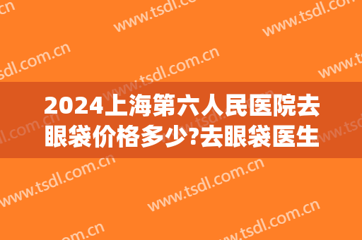 2024上海第六人民医院去眼袋价格多少?去眼袋医生排名(上海去眼袋三甲医院) 2024上海第六人民医院去眼袋价格多少?去眼袋医生排名(上海去眼袋三甲医院)