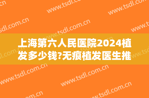 上海第六人民医院2024植发多少钱?无痕植发医生推荐(上海哪家医院可以植发)
