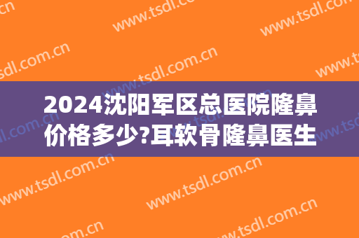 2024沈阳军区总医院隆鼻价格多少?耳软骨隆鼻医生推荐(沈阳杏林隆鼻多少钱)