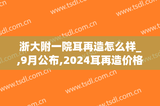 浙大附一院耳再造怎么样_,9月公布,2024耳再造价格
