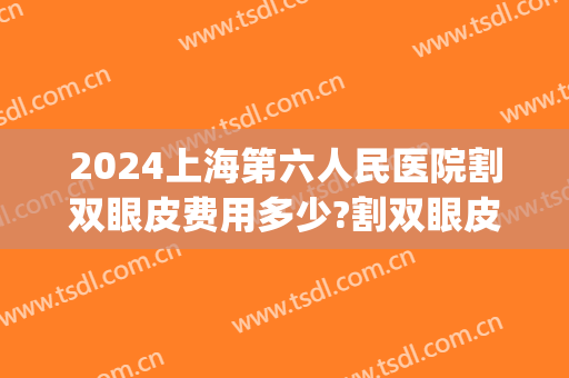 2024上海第六人民医院割双眼皮费用多少?割双眼皮医生推荐(上海六院双眼皮整形多少钱)