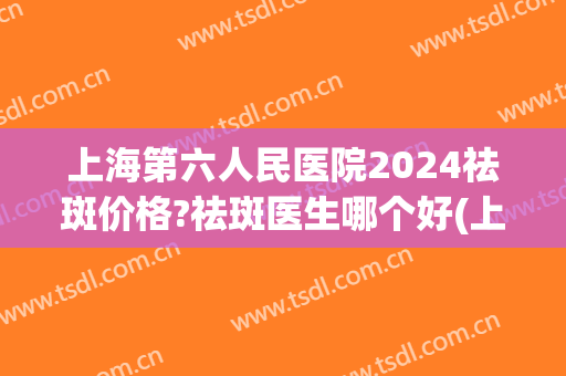 上海第六人民医院2024祛斑价格?祛斑医生哪个好(上海九院祛斑价目表2024)
