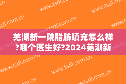 芜湖新一院脂肪填充怎么样?哪个医生好?2024芜湖新一院脂肪填充价目