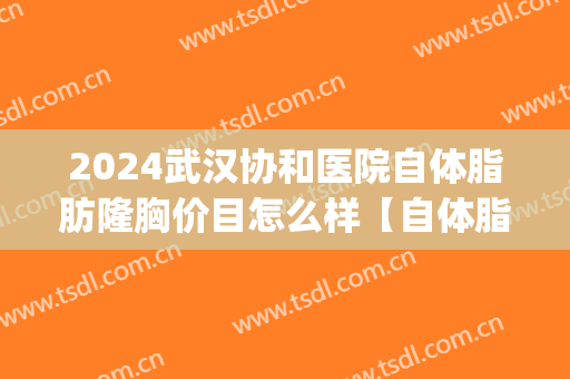 2024武汉协和医院自体脂肪隆胸价目怎么样【自体脂肪隆胸案例】(武汉协和医院隆胸多少钱)