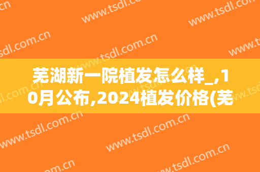 芜湖新一院植发怎么样_,10月公布,2024植发价格(芜湖植发多少钱)
