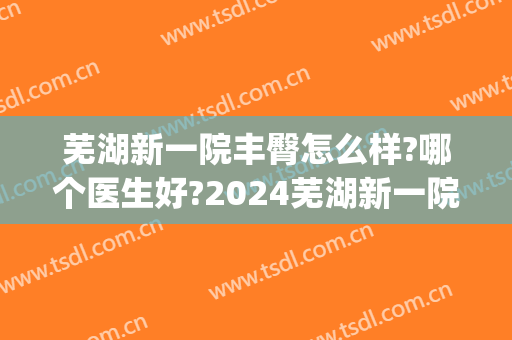 芜湖新一院丰臀怎么样?哪个医生好?2024芜湖新一院丰臀价目(芜湖一院新冠)