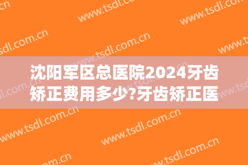 沈阳军区总医院2024牙齿矫正费用多少?牙齿矫正医生推荐(沈阳矫正牙齿价格)