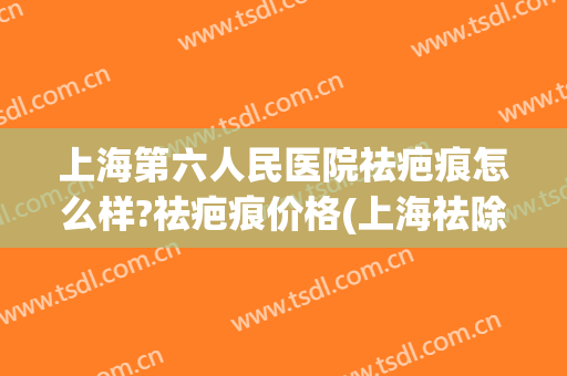 上海第六人民医院祛疤痕怎么样?祛疤痕价格(上海祛除疤痕的医院)