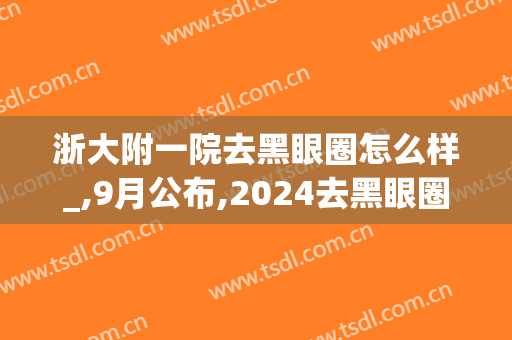 浙大附一院去黑眼圈怎么样_,9月公布,2024去黑眼圈价格