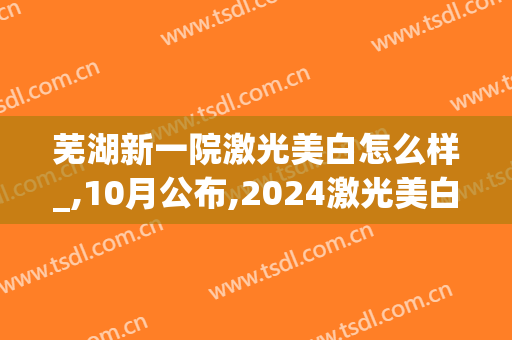 芜湖新一院激光美白怎么样_,10月公布,2024激光美白价格(芜湖激光手术)