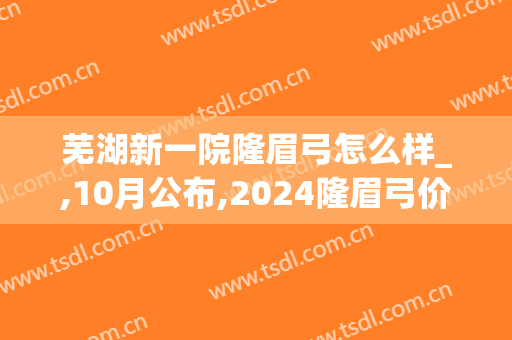 芜湖新一院隆眉弓怎么样_,10月公布,2024隆眉弓价格