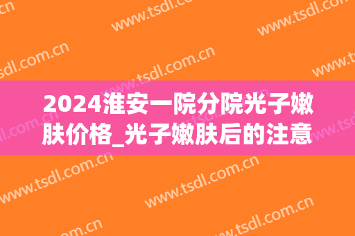 2024淮安一院分院光子嫩肤价格_光子嫩肤后的注意事项有哪些(安医二附院光子嫩肤价格)
