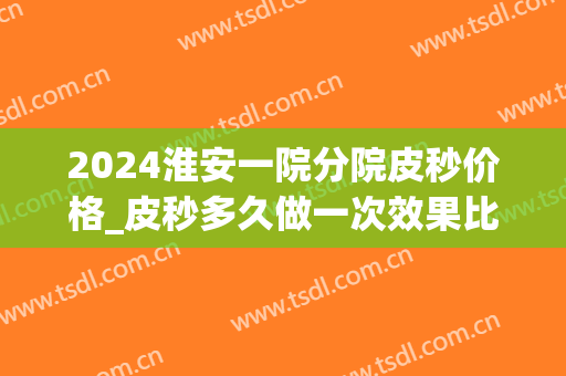 2024淮安一院分院皮秒价格_皮秒多久做一次效果比较好(淮安哪家医院有皮秒)
