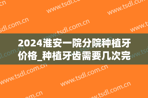 2024淮安一院分院种植牙价格_种植牙齿需要几次完成(淮安种植牙多少钱一颗2024价格表) 2024淮安一院分院种植牙价格_种植牙齿需要几次完成(淮安种植牙多少钱一颗2024价格表)