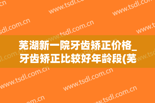 芜湖新一院牙齿矫正价格_牙齿矫正比较好年龄段(芜湖哪家医院矫正牙齿最好)