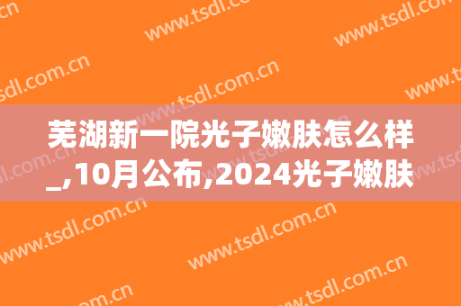 芜湖新一院光子嫩肤怎么样_,10月公布,2024光子嫩肤价格(芜湖三甲医院光子嫩肤)