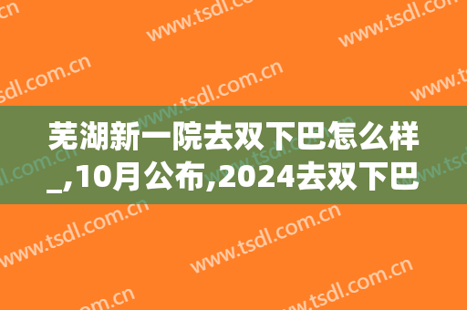芜湖新一院去双下巴怎么样_,10月公布,2024去双下巴价格(芜湖二院双眼皮)