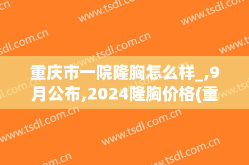 重庆市一院隆胸怎么样_,9月公布,2024隆胸价格(重庆隆胸部价格)