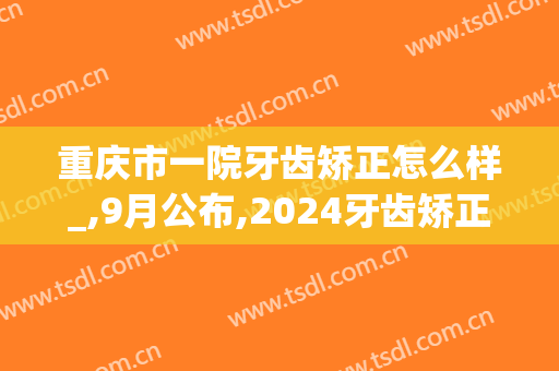 重庆市一院牙齿矫正怎么样_,9月公布,2024牙齿矫正价格(重庆医科大学附属口腔医院矫正牙齿多少钱)