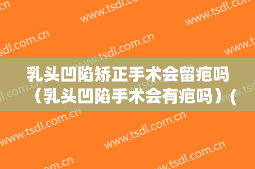 乳头凹陷矫正手术会留疤吗（乳头凹陷手术会有疤吗）(乳头内陷手术留疤吗)