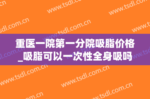 重医一院第一分院吸脂价格_吸脂可以一次性全身吸吗(三甲医院手臂吸脂多少钱)