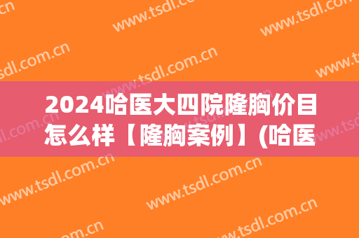 2024哈医大四院隆胸价目怎么样【隆胸案例】(哈医大隆胸费用多少)