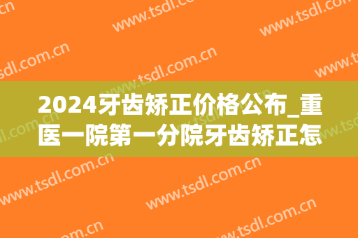 2024牙齿矫正价格公布_重医一院第一分院牙齿矫正怎么样(2024牙齿矫正价格表)