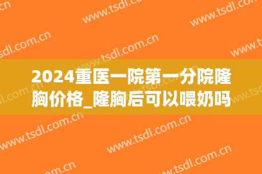 2024重医一院第一分院隆胸价格_隆胸后可以喂奶吗